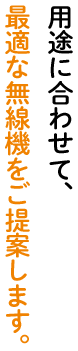 用途に合わせて、最適な無線機をご提案します。